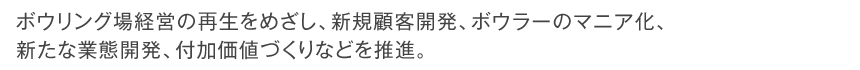 ボウリング場経営の再生をめざし、新規顧客開発、ボウラーのマニア化、新たな業態開発、付加価値づくりなどを推進。
